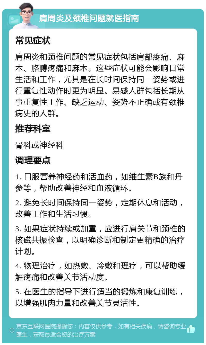 肩周炎及颈椎问题就医指南 常见症状 肩周炎和颈椎问题的常见症状包括肩部疼痛、麻木、胳膊疼痛和麻木。这些症状可能会影响日常生活和工作，尤其是在长时间保持同一姿势或进行重复性动作时更为明显。易感人群包括长期从事重复性工作、缺乏运动、姿势不正确或有颈椎病史的人群。 推荐科室 骨科或神经科 调理要点 1. 口服营养神经药和活血药，如维生素B族和丹参等，帮助改善神经和血液循环。 2. 避免长时间保持同一姿势，定期休息和活动，改善工作和生活习惯。 3. 如果症状持续或加重，应进行肩关节和颈椎的核磁共振检查，以明确诊断和制定更精确的治疗计划。 4. 物理治疗，如热敷、冷敷和理疗，可以帮助缓解疼痛和改善关节活动度。 5. 在医生的指导下进行适当的锻炼和康复训练，以增强肌肉力量和改善关节灵活性。