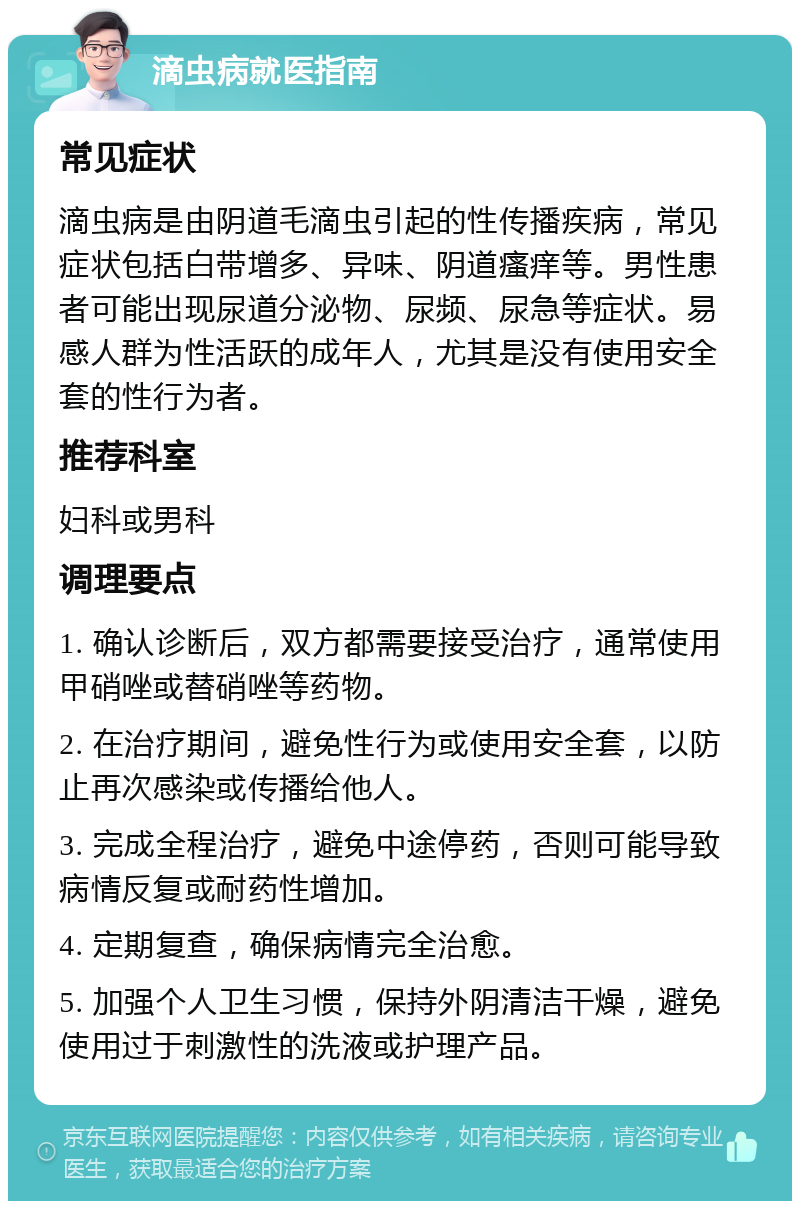 滴虫病就医指南 常见症状 滴虫病是由阴道毛滴虫引起的性传播疾病，常见症状包括白带增多、异味、阴道瘙痒等。男性患者可能出现尿道分泌物、尿频、尿急等症状。易感人群为性活跃的成年人，尤其是没有使用安全套的性行为者。 推荐科室 妇科或男科 调理要点 1. 确认诊断后，双方都需要接受治疗，通常使用甲硝唑或替硝唑等药物。 2. 在治疗期间，避免性行为或使用安全套，以防止再次感染或传播给他人。 3. 完成全程治疗，避免中途停药，否则可能导致病情反复或耐药性增加。 4. 定期复查，确保病情完全治愈。 5. 加强个人卫生习惯，保持外阴清洁干燥，避免使用过于刺激性的洗液或护理产品。