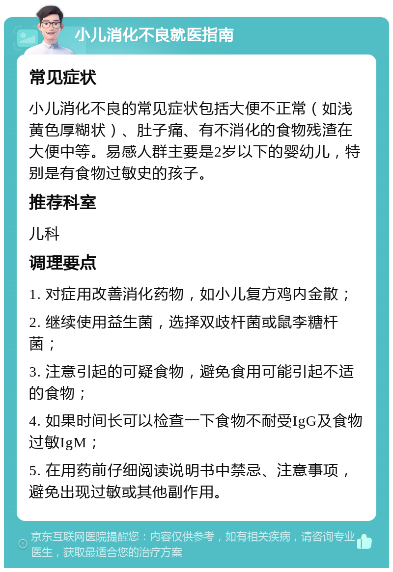 小儿消化不良就医指南 常见症状 小儿消化不良的常见症状包括大便不正常（如浅黄色厚糊状）、肚子痛、有不消化的食物残渣在大便中等。易感人群主要是2岁以下的婴幼儿，特别是有食物过敏史的孩子。 推荐科室 儿科 调理要点 1. 对症用改善消化药物，如小儿复方鸡内金散； 2. 继续使用益生菌，选择双歧杆菌或鼠李糖杆菌； 3. 注意引起的可疑食物，避免食用可能引起不适的食物； 4. 如果时间长可以检查一下食物不耐受IgG及食物过敏IgM； 5. 在用药前仔细阅读说明书中禁忌、注意事项，避免出现过敏或其他副作用。