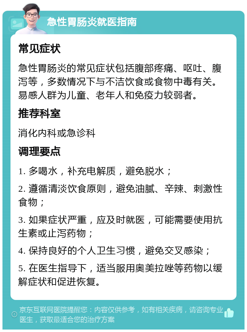 急性胃肠炎就医指南 常见症状 急性胃肠炎的常见症状包括腹部疼痛、呕吐、腹泻等，多数情况下与不洁饮食或食物中毒有关。易感人群为儿童、老年人和免疫力较弱者。 推荐科室 消化内科或急诊科 调理要点 1. 多喝水，补充电解质，避免脱水； 2. 遵循清淡饮食原则，避免油腻、辛辣、刺激性食物； 3. 如果症状严重，应及时就医，可能需要使用抗生素或止泻药物； 4. 保持良好的个人卫生习惯，避免交叉感染； 5. 在医生指导下，适当服用奥美拉唑等药物以缓解症状和促进恢复。