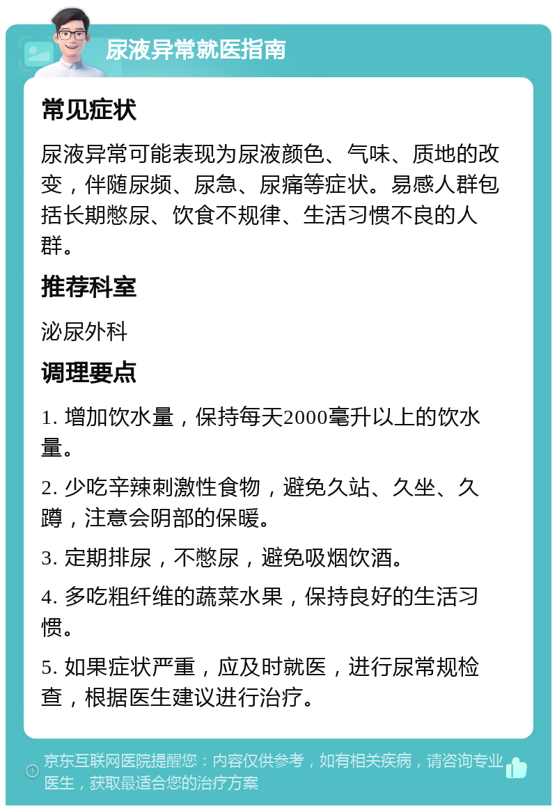 尿液异常就医指南 常见症状 尿液异常可能表现为尿液颜色、气味、质地的改变，伴随尿频、尿急、尿痛等症状。易感人群包括长期憋尿、饮食不规律、生活习惯不良的人群。 推荐科室 泌尿外科 调理要点 1. 增加饮水量，保持每天2000毫升以上的饮水量。 2. 少吃辛辣刺激性食物，避免久站、久坐、久蹲，注意会阴部的保暖。 3. 定期排尿，不憋尿，避免吸烟饮酒。 4. 多吃粗纤维的蔬菜水果，保持良好的生活习惯。 5. 如果症状严重，应及时就医，进行尿常规检查，根据医生建议进行治疗。