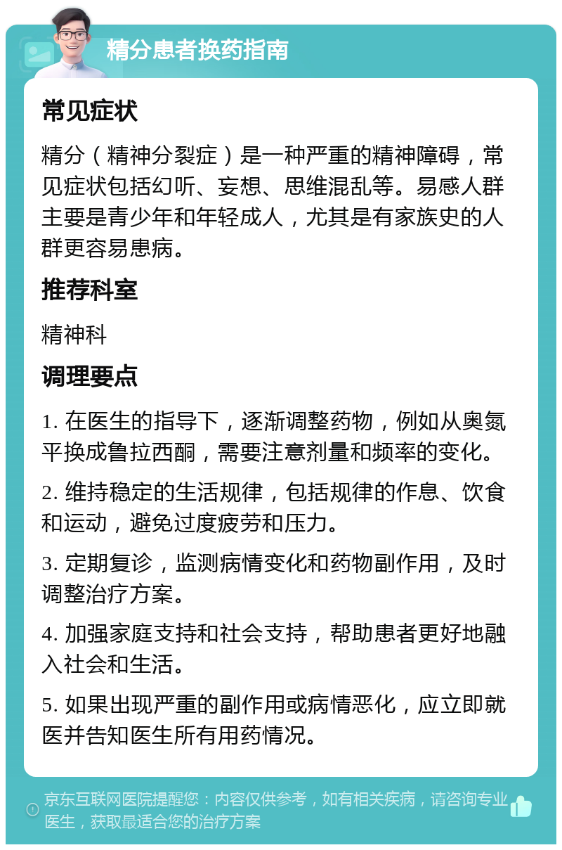 精分患者换药指南 常见症状 精分（精神分裂症）是一种严重的精神障碍，常见症状包括幻听、妄想、思维混乱等。易感人群主要是青少年和年轻成人，尤其是有家族史的人群更容易患病。 推荐科室 精神科 调理要点 1. 在医生的指导下，逐渐调整药物，例如从奥氮平换成鲁拉西酮，需要注意剂量和频率的变化。 2. 维持稳定的生活规律，包括规律的作息、饮食和运动，避免过度疲劳和压力。 3. 定期复诊，监测病情变化和药物副作用，及时调整治疗方案。 4. 加强家庭支持和社会支持，帮助患者更好地融入社会和生活。 5. 如果出现严重的副作用或病情恶化，应立即就医并告知医生所有用药情况。