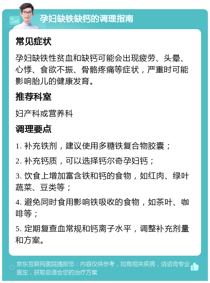 孕妇缺铁缺钙的调理指南 常见症状 孕妇缺铁性贫血和缺钙可能会出现疲劳、头晕、心悸、食欲不振、骨骼疼痛等症状，严重时可能影响胎儿的健康发育。 推荐科室 妇产科或营养科 调理要点 1. 补充铁剂，建议使用多糖铁复合物胶囊； 2. 补充钙质，可以选择钙尔奇孕妇钙； 3. 饮食上增加富含铁和钙的食物，如红肉、绿叶蔬菜、豆类等； 4. 避免同时食用影响铁吸收的食物，如茶叶、咖啡等； 5. 定期复查血常规和钙离子水平，调整补充剂量和方案。