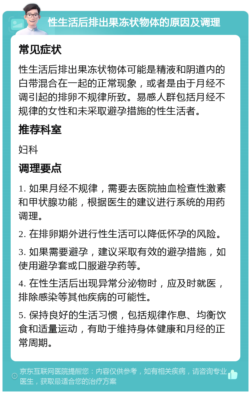 性生活后排出果冻状物体的原因及调理 常见症状 性生活后排出果冻状物体可能是精液和阴道内的白带混合在一起的正常现象，或者是由于月经不调引起的排卵不规律所致。易感人群包括月经不规律的女性和未采取避孕措施的性生活者。 推荐科室 妇科 调理要点 1. 如果月经不规律，需要去医院抽血检查性激素和甲状腺功能，根据医生的建议进行系统的用药调理。 2. 在排卵期外进行性生活可以降低怀孕的风险。 3. 如果需要避孕，建议采取有效的避孕措施，如使用避孕套或口服避孕药等。 4. 在性生活后出现异常分泌物时，应及时就医，排除感染等其他疾病的可能性。 5. 保持良好的生活习惯，包括规律作息、均衡饮食和适量运动，有助于维持身体健康和月经的正常周期。