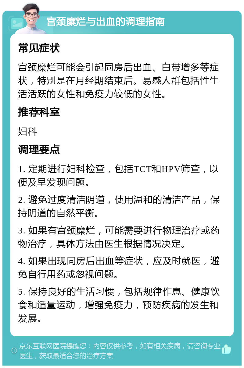 宫颈糜烂与出血的调理指南 常见症状 宫颈糜烂可能会引起同房后出血、白带增多等症状，特别是在月经期结束后。易感人群包括性生活活跃的女性和免疫力较低的女性。 推荐科室 妇科 调理要点 1. 定期进行妇科检查，包括TCT和HPV筛查，以便及早发现问题。 2. 避免过度清洁阴道，使用温和的清洁产品，保持阴道的自然平衡。 3. 如果有宫颈糜烂，可能需要进行物理治疗或药物治疗，具体方法由医生根据情况决定。 4. 如果出现同房后出血等症状，应及时就医，避免自行用药或忽视问题。 5. 保持良好的生活习惯，包括规律作息、健康饮食和适量运动，增强免疫力，预防疾病的发生和发展。