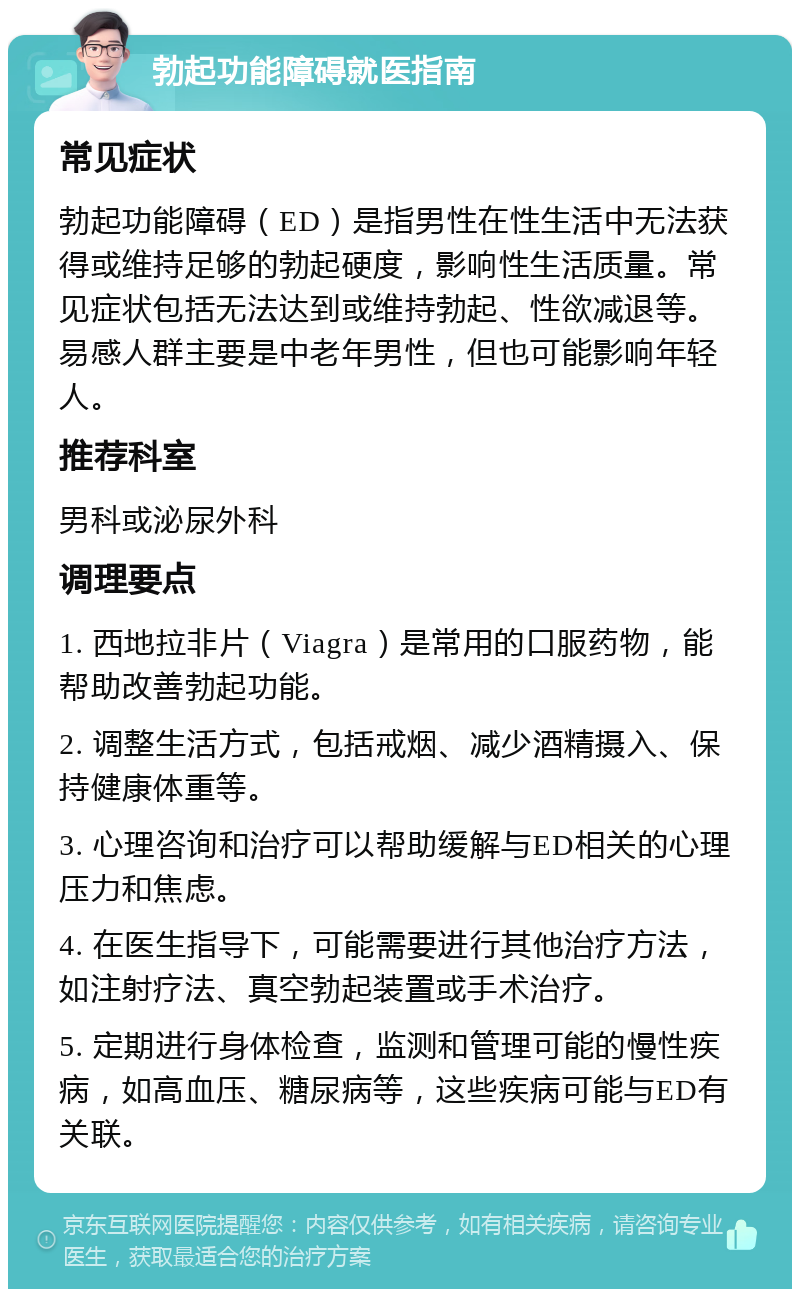 勃起功能障碍就医指南 常见症状 勃起功能障碍（ED）是指男性在性生活中无法获得或维持足够的勃起硬度，影响性生活质量。常见症状包括无法达到或维持勃起、性欲减退等。易感人群主要是中老年男性，但也可能影响年轻人。 推荐科室 男科或泌尿外科 调理要点 1. 西地拉非片（Viagra）是常用的口服药物，能帮助改善勃起功能。 2. 调整生活方式，包括戒烟、减少酒精摄入、保持健康体重等。 3. 心理咨询和治疗可以帮助缓解与ED相关的心理压力和焦虑。 4. 在医生指导下，可能需要进行其他治疗方法，如注射疗法、真空勃起装置或手术治疗。 5. 定期进行身体检查，监测和管理可能的慢性疾病，如高血压、糖尿病等，这些疾病可能与ED有关联。