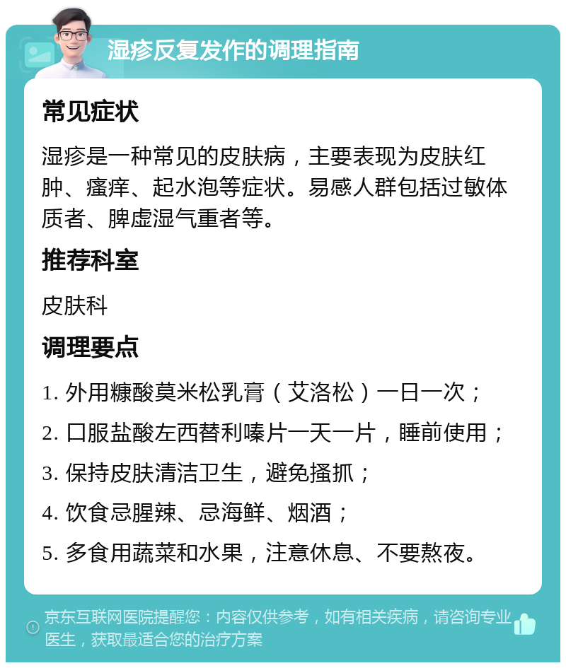 湿疹反复发作的调理指南 常见症状 湿疹是一种常见的皮肤病，主要表现为皮肤红肿、瘙痒、起水泡等症状。易感人群包括过敏体质者、脾虚湿气重者等。 推荐科室 皮肤科 调理要点 1. 外用糠酸莫米松乳膏（艾洛松）一日一次； 2. 口服盐酸左西替利嗪片一天一片，睡前使用； 3. 保持皮肤清洁卫生，避免搔抓； 4. 饮食忌腥辣、忌海鲜、烟酒； 5. 多食用蔬菜和水果，注意休息、不要熬夜。