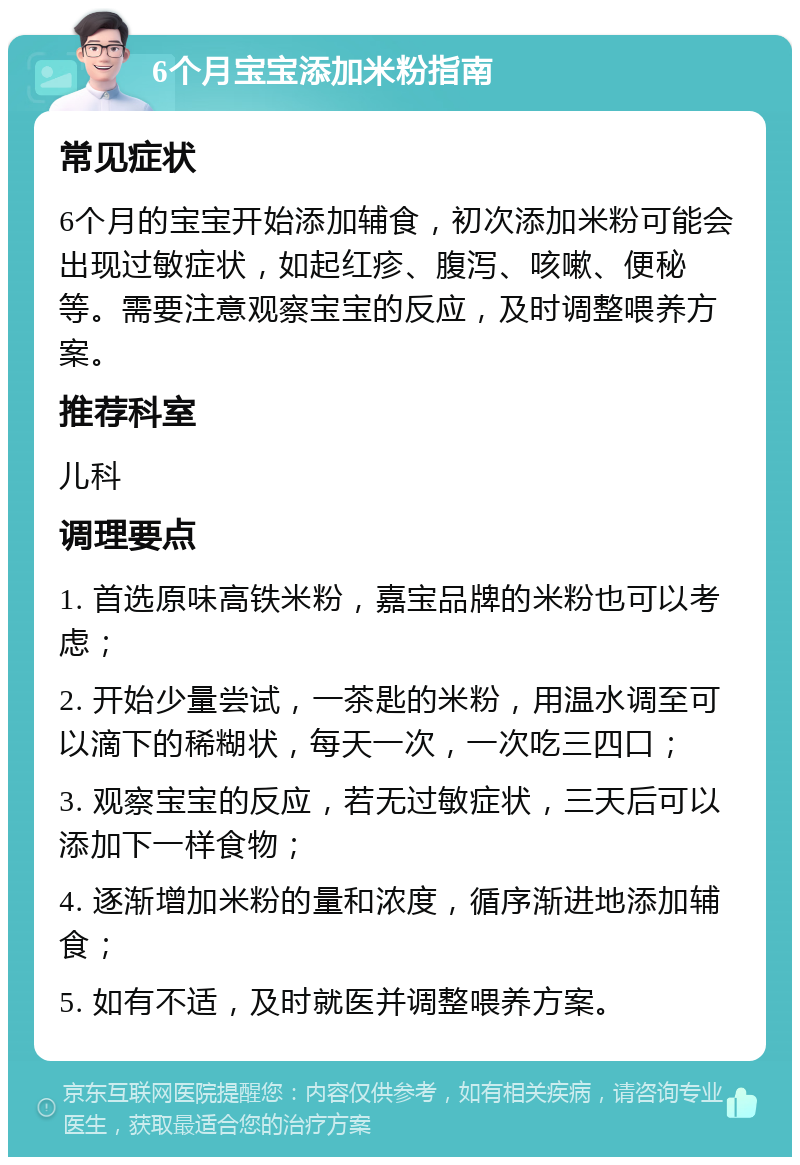 6个月宝宝添加米粉指南 常见症状 6个月的宝宝开始添加辅食，初次添加米粉可能会出现过敏症状，如起红疹、腹泻、咳嗽、便秘等。需要注意观察宝宝的反应，及时调整喂养方案。 推荐科室 儿科 调理要点 1. 首选原味高铁米粉，嘉宝品牌的米粉也可以考虑； 2. 开始少量尝试，一茶匙的米粉，用温水调至可以滴下的稀糊状，每天一次，一次吃三四口； 3. 观察宝宝的反应，若无过敏症状，三天后可以添加下一样食物； 4. 逐渐增加米粉的量和浓度，循序渐进地添加辅食； 5. 如有不适，及时就医并调整喂养方案。