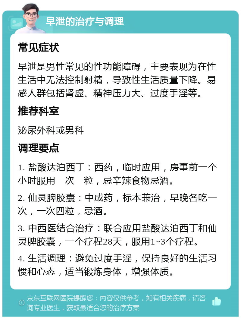 早泄的治疗与调理 常见症状 早泄是男性常见的性功能障碍，主要表现为在性生活中无法控制射精，导致性生活质量下降。易感人群包括肾虚、精神压力大、过度手淫等。 推荐科室 泌尿外科或男科 调理要点 1. 盐酸达泊西丁：西药，临时应用，房事前一个小时服用一次一粒，忌辛辣食物忌酒。 2. 仙灵脾胶囊：中成药，标本兼治，早晚各吃一次，一次四粒，忌酒。 3. 中西医结合治疗：联合应用盐酸达泊西丁和仙灵脾胶囊，一个疗程28天，服用1~3个疗程。 4. 生活调理：避免过度手淫，保持良好的生活习惯和心态，适当锻炼身体，增强体质。