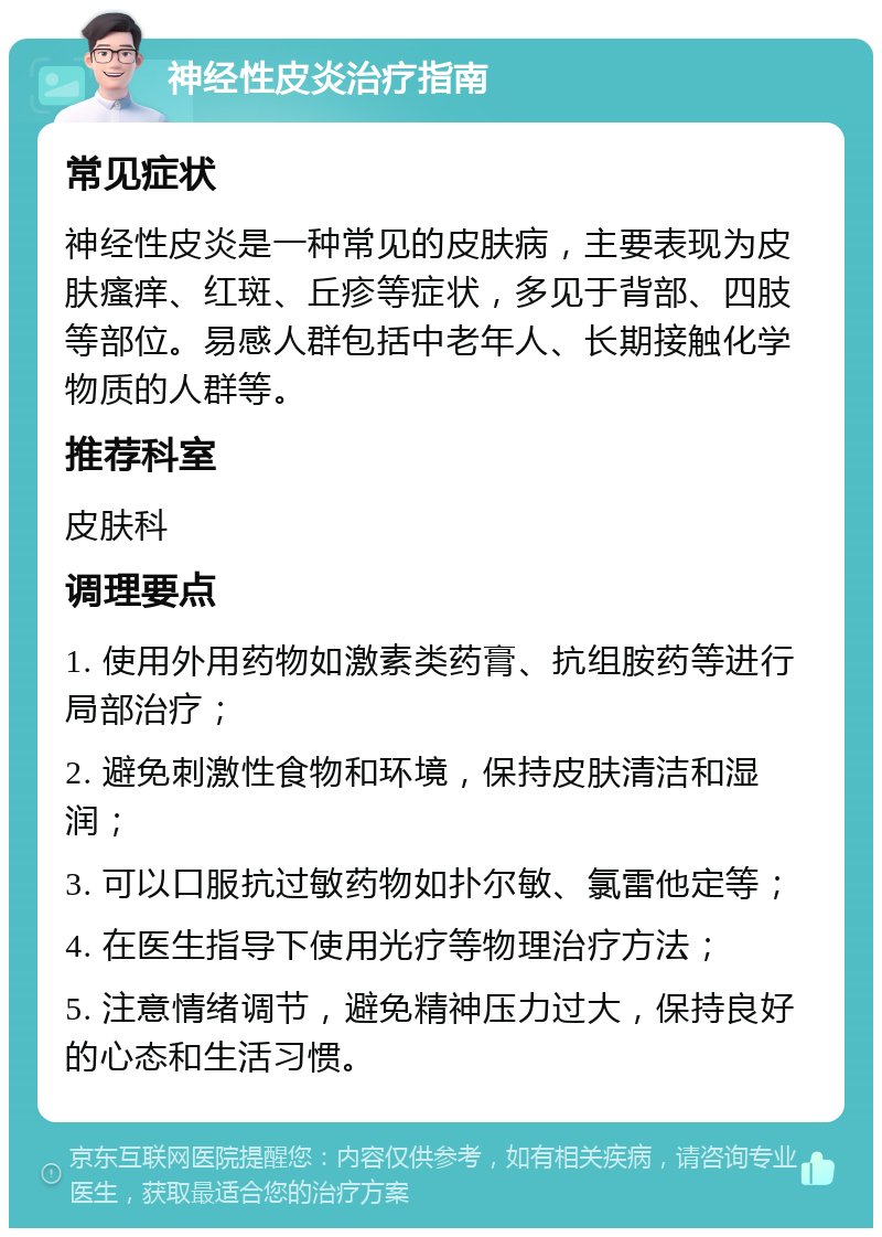 神经性皮炎治疗指南 常见症状 神经性皮炎是一种常见的皮肤病，主要表现为皮肤瘙痒、红斑、丘疹等症状，多见于背部、四肢等部位。易感人群包括中老年人、长期接触化学物质的人群等。 推荐科室 皮肤科 调理要点 1. 使用外用药物如激素类药膏、抗组胺药等进行局部治疗； 2. 避免刺激性食物和环境，保持皮肤清洁和湿润； 3. 可以口服抗过敏药物如扑尔敏、氯雷他定等； 4. 在医生指导下使用光疗等物理治疗方法； 5. 注意情绪调节，避免精神压力过大，保持良好的心态和生活习惯。