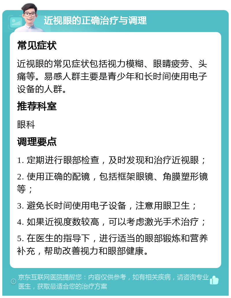 近视眼的正确治疗与调理 常见症状 近视眼的常见症状包括视力模糊、眼睛疲劳、头痛等。易感人群主要是青少年和长时间使用电子设备的人群。 推荐科室 眼科 调理要点 1. 定期进行眼部检查，及时发现和治疗近视眼； 2. 使用正确的配镜，包括框架眼镜、角膜塑形镜等； 3. 避免长时间使用电子设备，注意用眼卫生； 4. 如果近视度数较高，可以考虑激光手术治疗； 5. 在医生的指导下，进行适当的眼部锻炼和营养补充，帮助改善视力和眼部健康。