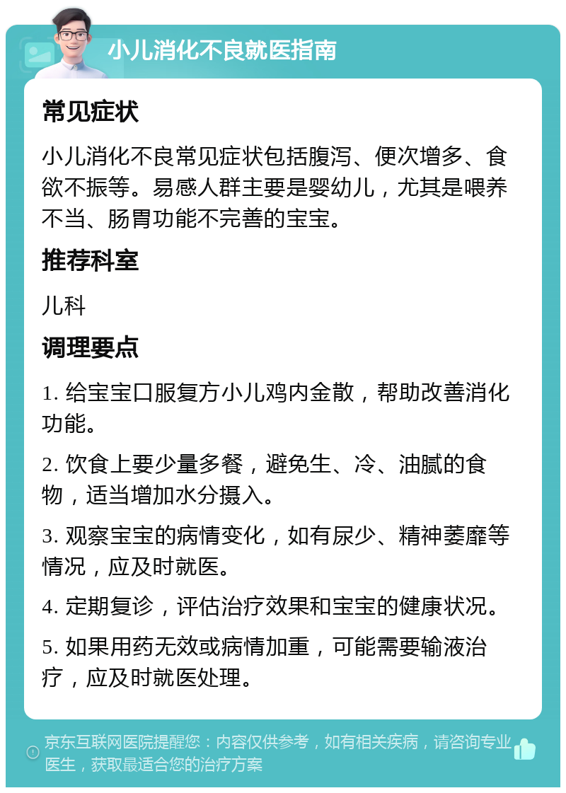 小儿消化不良就医指南 常见症状 小儿消化不良常见症状包括腹泻、便次增多、食欲不振等。易感人群主要是婴幼儿，尤其是喂养不当、肠胃功能不完善的宝宝。 推荐科室 儿科 调理要点 1. 给宝宝口服复方小儿鸡内金散，帮助改善消化功能。 2. 饮食上要少量多餐，避免生、冷、油腻的食物，适当增加水分摄入。 3. 观察宝宝的病情变化，如有尿少、精神萎靡等情况，应及时就医。 4. 定期复诊，评估治疗效果和宝宝的健康状况。 5. 如果用药无效或病情加重，可能需要输液治疗，应及时就医处理。