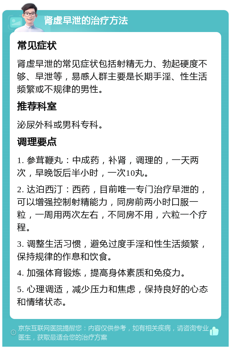 肾虚早泄的治疗方法 常见症状 肾虚早泄的常见症状包括射精无力、勃起硬度不够、早泄等，易感人群主要是长期手淫、性生活频繁或不规律的男性。 推荐科室 泌尿外科或男科专科。 调理要点 1. 参茸鞭丸：中成药，补肾，调理的，一天两次，早晚饭后半小时，一次10丸。 2. 达泊西汀：西药，目前唯一专门治疗早泄的，可以增强控制射精能力，同房前两小时口服一粒，一周用两次左右，不同房不用，六粒一个疗程。 3. 调整生活习惯，避免过度手淫和性生活频繁，保持规律的作息和饮食。 4. 加强体育锻炼，提高身体素质和免疫力。 5. 心理调适，减少压力和焦虑，保持良好的心态和情绪状态。