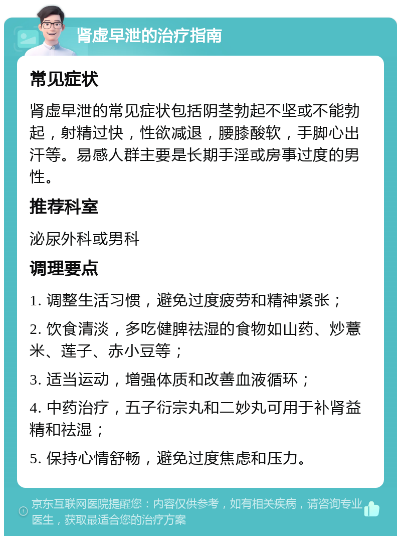 肾虚早泄的治疗指南 常见症状 肾虚早泄的常见症状包括阴茎勃起不坚或不能勃起，射精过快，性欲减退，腰膝酸软，手脚心出汗等。易感人群主要是长期手淫或房事过度的男性。 推荐科室 泌尿外科或男科 调理要点 1. 调整生活习惯，避免过度疲劳和精神紧张； 2. 饮食清淡，多吃健脾祛湿的食物如山药、炒薏米、莲子、赤小豆等； 3. 适当运动，增强体质和改善血液循环； 4. 中药治疗，五子衍宗丸和二妙丸可用于补肾益精和祛湿； 5. 保持心情舒畅，避免过度焦虑和压力。