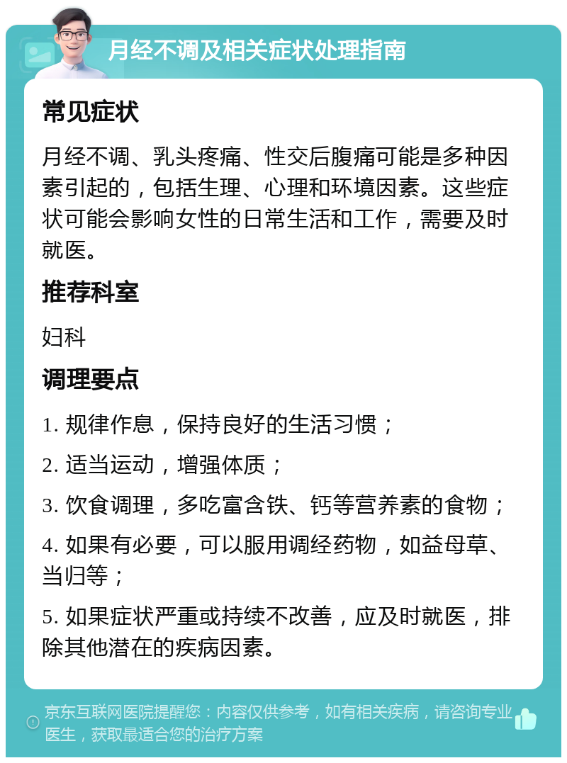 月经不调及相关症状处理指南 常见症状 月经不调、乳头疼痛、性交后腹痛可能是多种因素引起的，包括生理、心理和环境因素。这些症状可能会影响女性的日常生活和工作，需要及时就医。 推荐科室 妇科 调理要点 1. 规律作息，保持良好的生活习惯； 2. 适当运动，增强体质； 3. 饮食调理，多吃富含铁、钙等营养素的食物； 4. 如果有必要，可以服用调经药物，如益母草、当归等； 5. 如果症状严重或持续不改善，应及时就医，排除其他潜在的疾病因素。