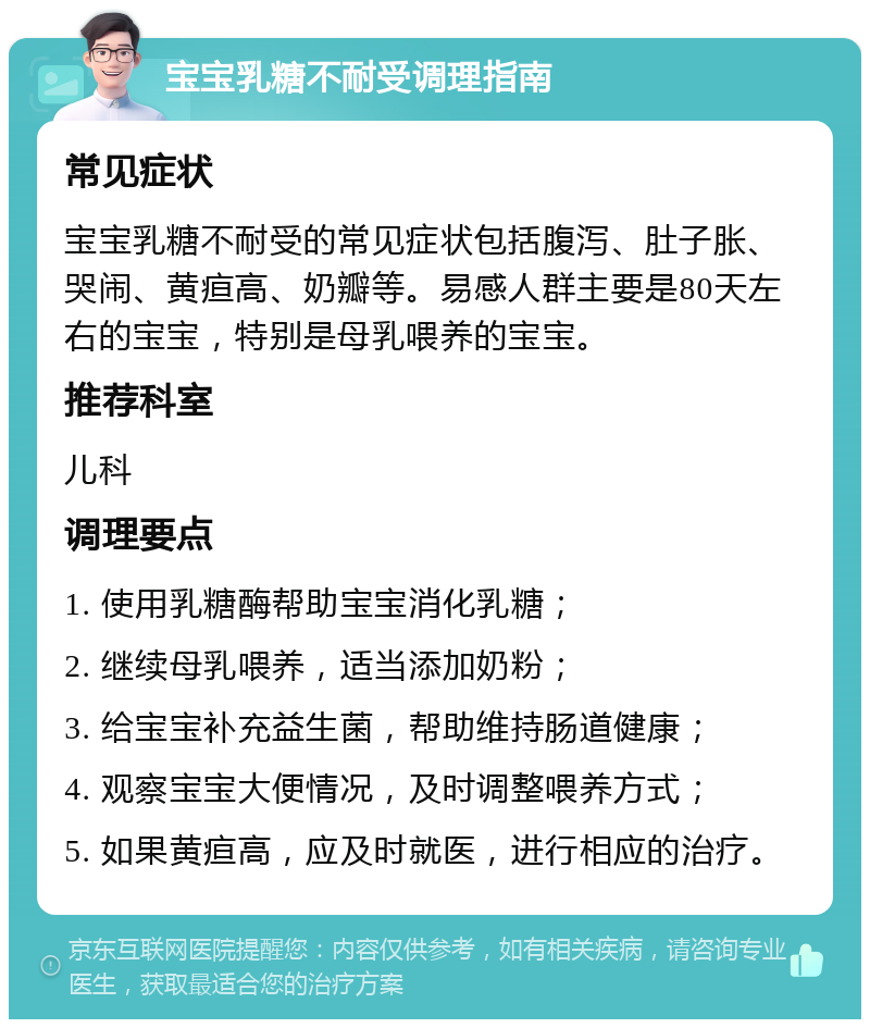 宝宝乳糖不耐受调理指南 常见症状 宝宝乳糖不耐受的常见症状包括腹泻、肚子胀、哭闹、黄疸高、奶瓣等。易感人群主要是80天左右的宝宝，特别是母乳喂养的宝宝。 推荐科室 儿科 调理要点 1. 使用乳糖酶帮助宝宝消化乳糖； 2. 继续母乳喂养，适当添加奶粉； 3. 给宝宝补充益生菌，帮助维持肠道健康； 4. 观察宝宝大便情况，及时调整喂养方式； 5. 如果黄疸高，应及时就医，进行相应的治疗。