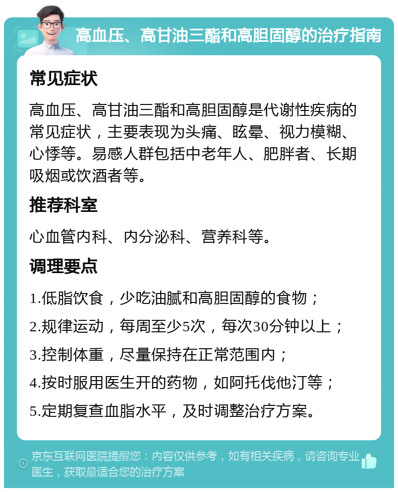 高血压、高甘油三酯和高胆固醇的治疗指南 常见症状 高血压、高甘油三酯和高胆固醇是代谢性疾病的常见症状，主要表现为头痛、眩晕、视力模糊、心悸等。易感人群包括中老年人、肥胖者、长期吸烟或饮酒者等。 推荐科室 心血管内科、内分泌科、营养科等。 调理要点 1.低脂饮食，少吃油腻和高胆固醇的食物； 2.规律运动，每周至少5次，每次30分钟以上； 3.控制体重，尽量保持在正常范围内； 4.按时服用医生开的药物，如阿托伐他汀等； 5.定期复查血脂水平，及时调整治疗方案。