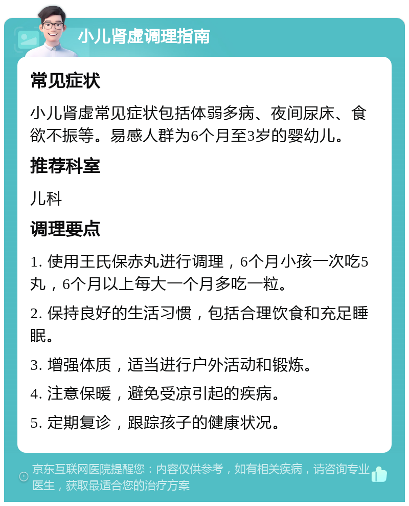 小儿肾虚调理指南 常见症状 小儿肾虚常见症状包括体弱多病、夜间尿床、食欲不振等。易感人群为6个月至3岁的婴幼儿。 推荐科室 儿科 调理要点 1. 使用王氏保赤丸进行调理，6个月小孩一次吃5丸，6个月以上每大一个月多吃一粒。 2. 保持良好的生活习惯，包括合理饮食和充足睡眠。 3. 增强体质，适当进行户外活动和锻炼。 4. 注意保暖，避免受凉引起的疾病。 5. 定期复诊，跟踪孩子的健康状况。