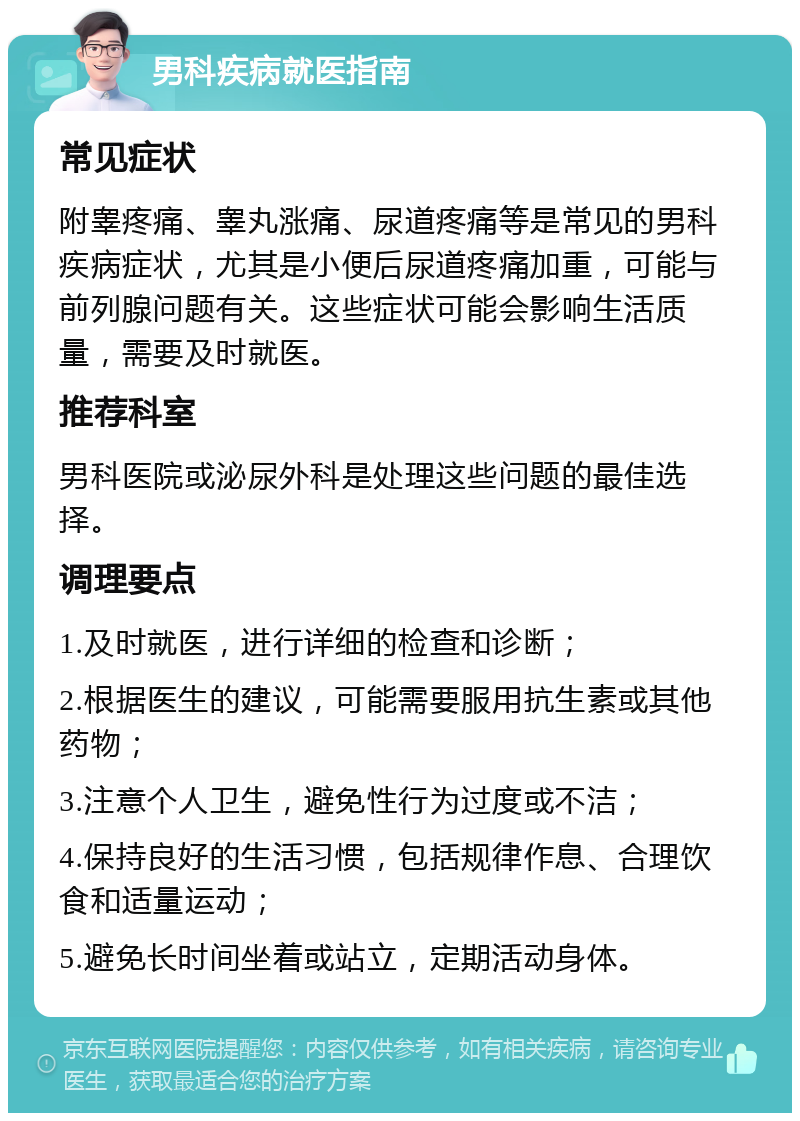 男科疾病就医指南 常见症状 附睾疼痛、睾丸涨痛、尿道疼痛等是常见的男科疾病症状，尤其是小便后尿道疼痛加重，可能与前列腺问题有关。这些症状可能会影响生活质量，需要及时就医。 推荐科室 男科医院或泌尿外科是处理这些问题的最佳选择。 调理要点 1.及时就医，进行详细的检查和诊断； 2.根据医生的建议，可能需要服用抗生素或其他药物； 3.注意个人卫生，避免性行为过度或不洁； 4.保持良好的生活习惯，包括规律作息、合理饮食和适量运动； 5.避免长时间坐着或站立，定期活动身体。