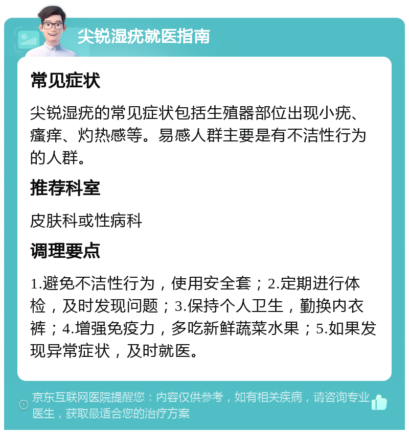 尖锐湿疣就医指南 常见症状 尖锐湿疣的常见症状包括生殖器部位出现小疣、瘙痒、灼热感等。易感人群主要是有不洁性行为的人群。 推荐科室 皮肤科或性病科 调理要点 1.避免不洁性行为，使用安全套；2.定期进行体检，及时发现问题；3.保持个人卫生，勤换内衣裤；4.增强免疫力，多吃新鲜蔬菜水果；5.如果发现异常症状，及时就医。