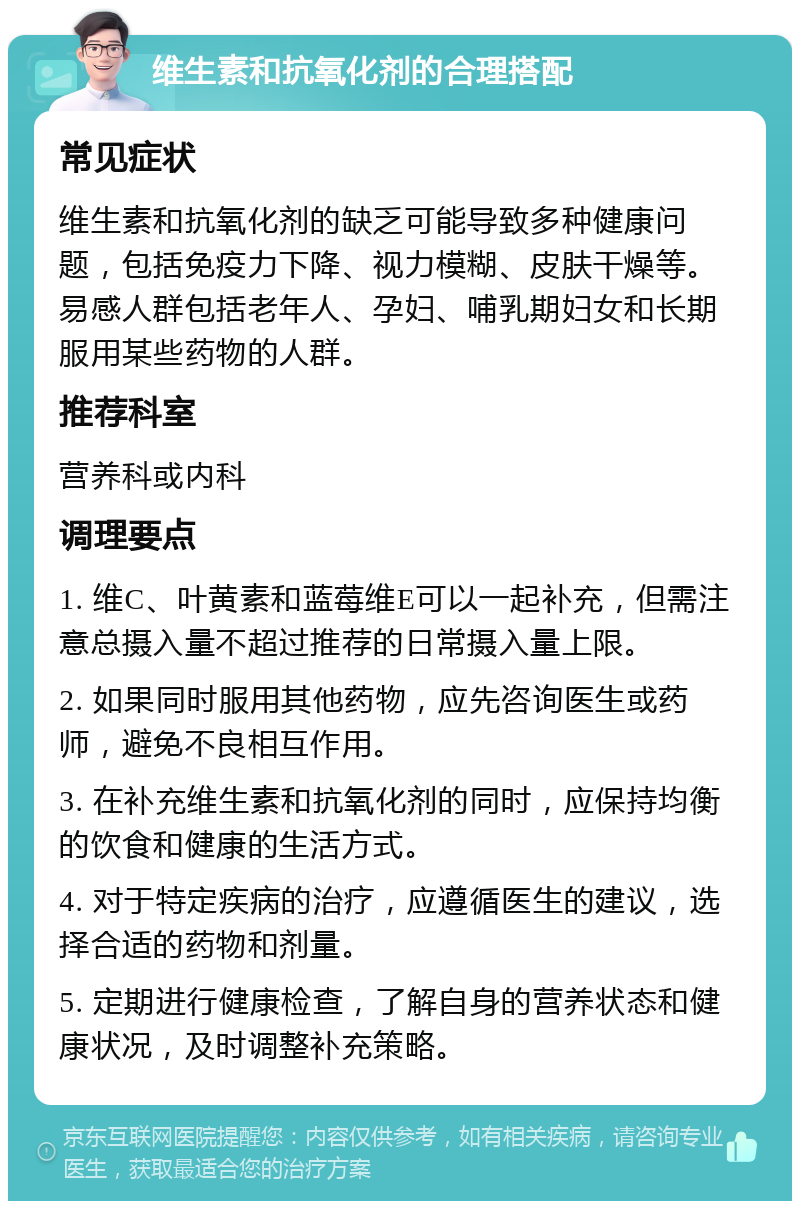 维生素和抗氧化剂的合理搭配 常见症状 维生素和抗氧化剂的缺乏可能导致多种健康问题，包括免疫力下降、视力模糊、皮肤干燥等。易感人群包括老年人、孕妇、哺乳期妇女和长期服用某些药物的人群。 推荐科室 营养科或内科 调理要点 1. 维C、叶黄素和蓝莓维E可以一起补充，但需注意总摄入量不超过推荐的日常摄入量上限。 2. 如果同时服用其他药物，应先咨询医生或药师，避免不良相互作用。 3. 在补充维生素和抗氧化剂的同时，应保持均衡的饮食和健康的生活方式。 4. 对于特定疾病的治疗，应遵循医生的建议，选择合适的药物和剂量。 5. 定期进行健康检查，了解自身的营养状态和健康状况，及时调整补充策略。