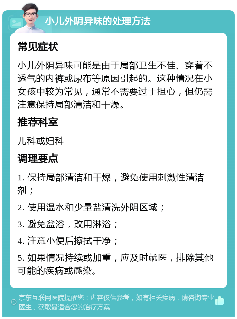 小儿外阴异味的处理方法 常见症状 小儿外阴异味可能是由于局部卫生不佳、穿着不透气的内裤或尿布等原因引起的。这种情况在小女孩中较为常见，通常不需要过于担心，但仍需注意保持局部清洁和干燥。 推荐科室 儿科或妇科 调理要点 1. 保持局部清洁和干燥，避免使用刺激性清洁剂； 2. 使用温水和少量盐清洗外阴区域； 3. 避免盆浴，改用淋浴； 4. 注意小便后擦拭干净； 5. 如果情况持续或加重，应及时就医，排除其他可能的疾病或感染。