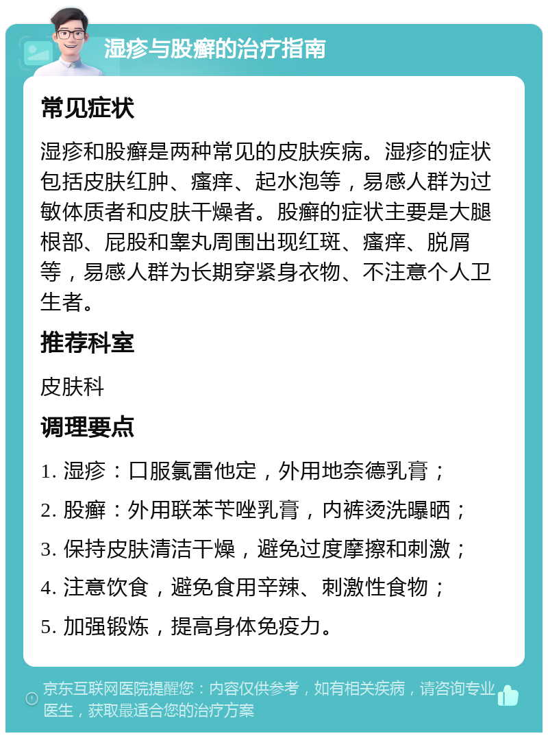 湿疹与股癣的治疗指南 常见症状 湿疹和股癣是两种常见的皮肤疾病。湿疹的症状包括皮肤红肿、瘙痒、起水泡等，易感人群为过敏体质者和皮肤干燥者。股癣的症状主要是大腿根部、屁股和睾丸周围出现红斑、瘙痒、脱屑等，易感人群为长期穿紧身衣物、不注意个人卫生者。 推荐科室 皮肤科 调理要点 1. 湿疹：口服氯雷他定，外用地奈德乳膏； 2. 股癣：外用联苯苄唑乳膏，内裤烫洗曝晒； 3. 保持皮肤清洁干燥，避免过度摩擦和刺激； 4. 注意饮食，避免食用辛辣、刺激性食物； 5. 加强锻炼，提高身体免疫力。