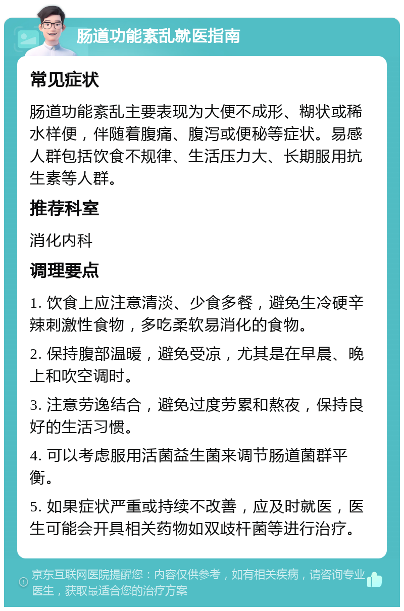 肠道功能紊乱就医指南 常见症状 肠道功能紊乱主要表现为大便不成形、糊状或稀水样便，伴随着腹痛、腹泻或便秘等症状。易感人群包括饮食不规律、生活压力大、长期服用抗生素等人群。 推荐科室 消化内科 调理要点 1. 饮食上应注意清淡、少食多餐，避免生冷硬辛辣刺激性食物，多吃柔软易消化的食物。 2. 保持腹部温暖，避免受凉，尤其是在早晨、晚上和吹空调时。 3. 注意劳逸结合，避免过度劳累和熬夜，保持良好的生活习惯。 4. 可以考虑服用活菌益生菌来调节肠道菌群平衡。 5. 如果症状严重或持续不改善，应及时就医，医生可能会开具相关药物如双歧杆菌等进行治疗。