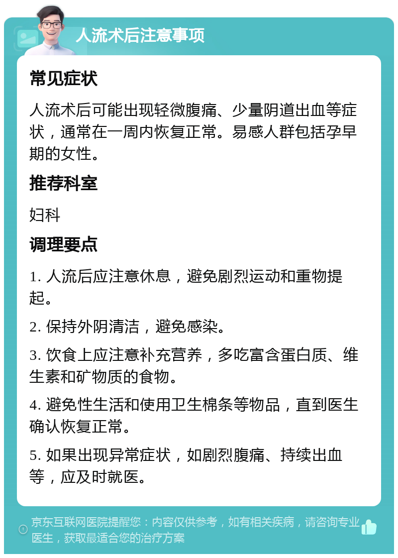 人流术后注意事项 常见症状 人流术后可能出现轻微腹痛、少量阴道出血等症状，通常在一周内恢复正常。易感人群包括孕早期的女性。 推荐科室 妇科 调理要点 1. 人流后应注意休息，避免剧烈运动和重物提起。 2. 保持外阴清洁，避免感染。 3. 饮食上应注意补充营养，多吃富含蛋白质、维生素和矿物质的食物。 4. 避免性生活和使用卫生棉条等物品，直到医生确认恢复正常。 5. 如果出现异常症状，如剧烈腹痛、持续出血等，应及时就医。