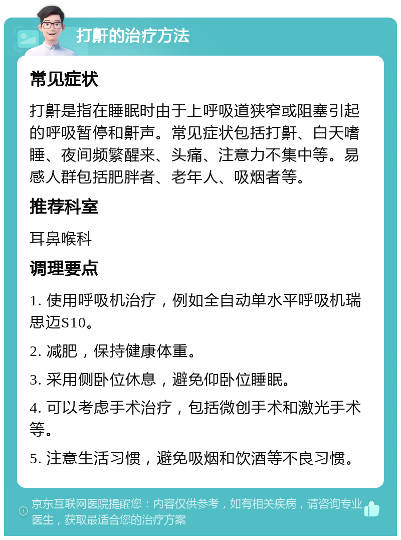 打鼾的治疗方法 常见症状 打鼾是指在睡眠时由于上呼吸道狭窄或阻塞引起的呼吸暂停和鼾声。常见症状包括打鼾、白天嗜睡、夜间频繁醒来、头痛、注意力不集中等。易感人群包括肥胖者、老年人、吸烟者等。 推荐科室 耳鼻喉科 调理要点 1. 使用呼吸机治疗，例如全自动单水平呼吸机瑞思迈S10。 2. 减肥，保持健康体重。 3. 采用侧卧位休息，避免仰卧位睡眠。 4. 可以考虑手术治疗，包括微创手术和激光手术等。 5. 注意生活习惯，避免吸烟和饮酒等不良习惯。