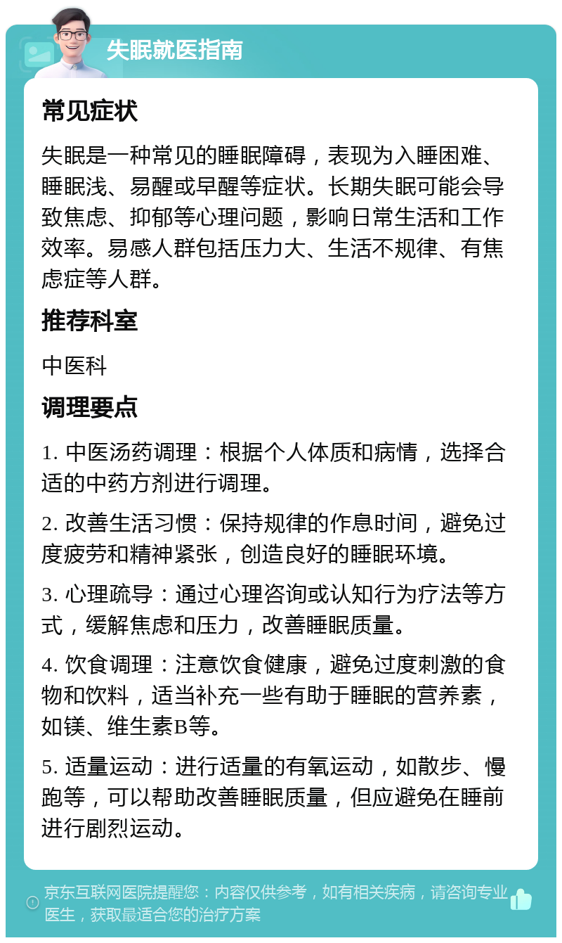 失眠就医指南 常见症状 失眠是一种常见的睡眠障碍，表现为入睡困难、睡眠浅、易醒或早醒等症状。长期失眠可能会导致焦虑、抑郁等心理问题，影响日常生活和工作效率。易感人群包括压力大、生活不规律、有焦虑症等人群。 推荐科室 中医科 调理要点 1. 中医汤药调理：根据个人体质和病情，选择合适的中药方剂进行调理。 2. 改善生活习惯：保持规律的作息时间，避免过度疲劳和精神紧张，创造良好的睡眠环境。 3. 心理疏导：通过心理咨询或认知行为疗法等方式，缓解焦虑和压力，改善睡眠质量。 4. 饮食调理：注意饮食健康，避免过度刺激的食物和饮料，适当补充一些有助于睡眠的营养素，如镁、维生素B等。 5. 适量运动：进行适量的有氧运动，如散步、慢跑等，可以帮助改善睡眠质量，但应避免在睡前进行剧烈运动。