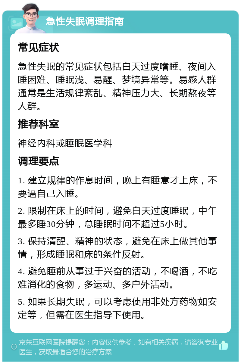 急性失眠调理指南 常见症状 急性失眠的常见症状包括白天过度嗜睡、夜间入睡困难、睡眠浅、易醒、梦境异常等。易感人群通常是生活规律紊乱、精神压力大、长期熬夜等人群。 推荐科室 神经内科或睡眠医学科 调理要点 1. 建立规律的作息时间，晚上有睡意才上床，不要逼自己入睡。 2. 限制在床上的时间，避免白天过度睡眠，中午最多睡30分钟，总睡眠时间不超过5小时。 3. 保持清醒、精神的状态，避免在床上做其他事情，形成睡眠和床的条件反射。 4. 避免睡前从事过于兴奋的活动，不喝酒，不吃难消化的食物，多运动、多户外活动。 5. 如果长期失眠，可以考虑使用非处方药物如安定等，但需在医生指导下使用。