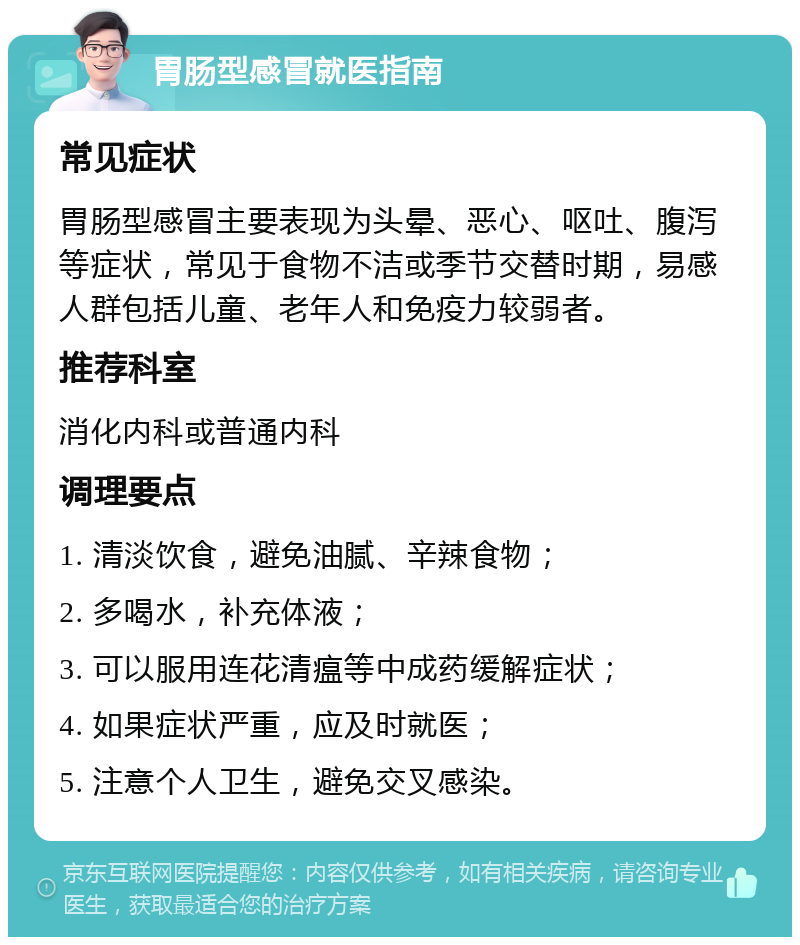 胃肠型感冒就医指南 常见症状 胃肠型感冒主要表现为头晕、恶心、呕吐、腹泻等症状，常见于食物不洁或季节交替时期，易感人群包括儿童、老年人和免疫力较弱者。 推荐科室 消化内科或普通内科 调理要点 1. 清淡饮食，避免油腻、辛辣食物； 2. 多喝水，补充体液； 3. 可以服用连花清瘟等中成药缓解症状； 4. 如果症状严重，应及时就医； 5. 注意个人卫生，避免交叉感染。