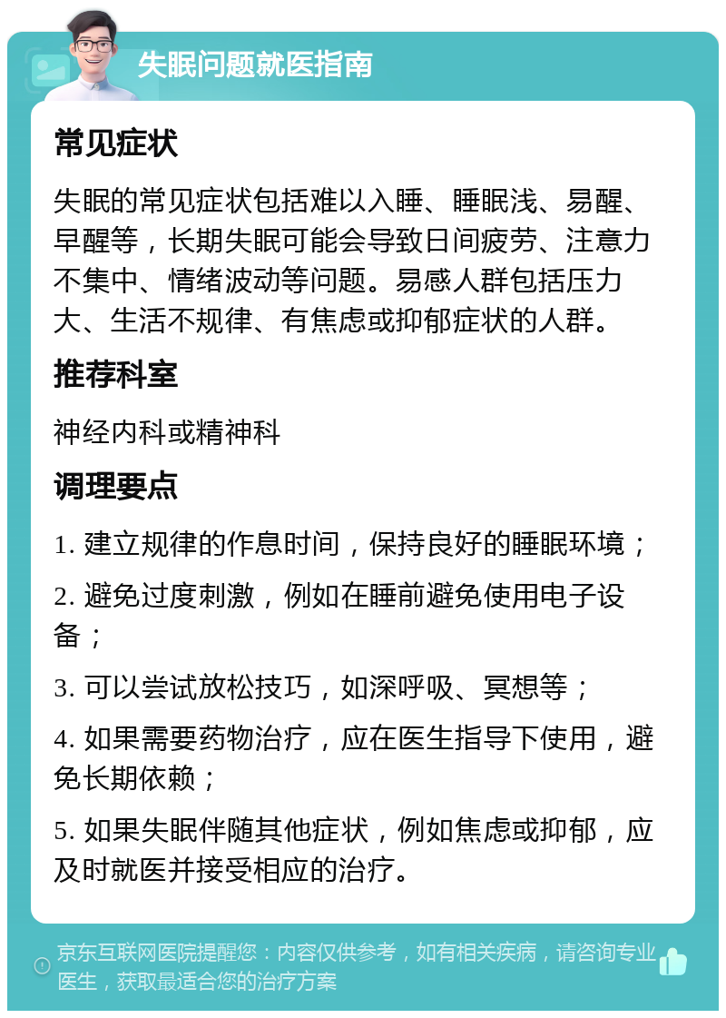 失眠问题就医指南 常见症状 失眠的常见症状包括难以入睡、睡眠浅、易醒、早醒等，长期失眠可能会导致日间疲劳、注意力不集中、情绪波动等问题。易感人群包括压力大、生活不规律、有焦虑或抑郁症状的人群。 推荐科室 神经内科或精神科 调理要点 1. 建立规律的作息时间，保持良好的睡眠环境； 2. 避免过度刺激，例如在睡前避免使用电子设备； 3. 可以尝试放松技巧，如深呼吸、冥想等； 4. 如果需要药物治疗，应在医生指导下使用，避免长期依赖； 5. 如果失眠伴随其他症状，例如焦虑或抑郁，应及时就医并接受相应的治疗。