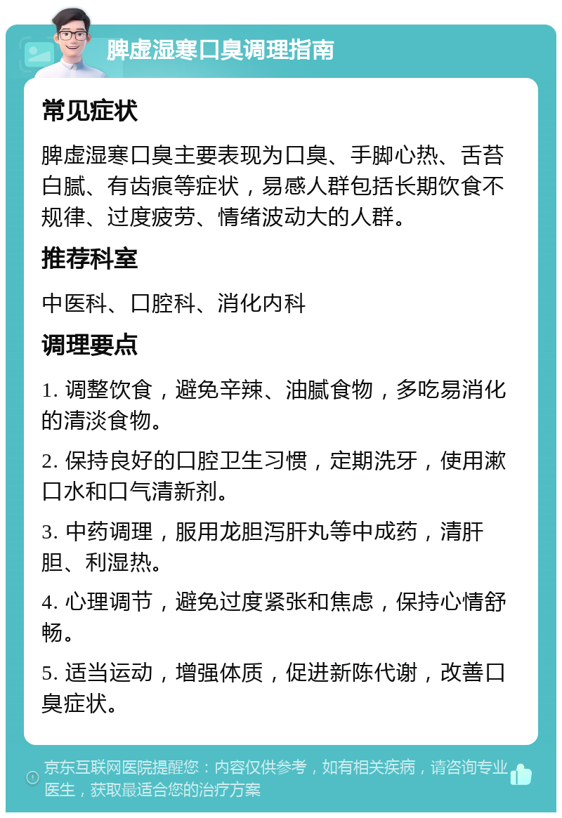 脾虚湿寒口臭调理指南 常见症状 脾虚湿寒口臭主要表现为口臭、手脚心热、舌苔白腻、有齿痕等症状，易感人群包括长期饮食不规律、过度疲劳、情绪波动大的人群。 推荐科室 中医科、口腔科、消化内科 调理要点 1. 调整饮食，避免辛辣、油腻食物，多吃易消化的清淡食物。 2. 保持良好的口腔卫生习惯，定期洗牙，使用漱口水和口气清新剂。 3. 中药调理，服用龙胆泻肝丸等中成药，清肝胆、利湿热。 4. 心理调节，避免过度紧张和焦虑，保持心情舒畅。 5. 适当运动，增强体质，促进新陈代谢，改善口臭症状。