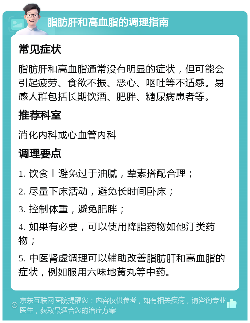 脂肪肝和高血脂的调理指南 常见症状 脂肪肝和高血脂通常没有明显的症状，但可能会引起疲劳、食欲不振、恶心、呕吐等不适感。易感人群包括长期饮酒、肥胖、糖尿病患者等。 推荐科室 消化内科或心血管内科 调理要点 1. 饮食上避免过于油腻，荤素搭配合理； 2. 尽量下床活动，避免长时间卧床； 3. 控制体重，避免肥胖； 4. 如果有必要，可以使用降脂药物如他汀类药物； 5. 中医肾虚调理可以辅助改善脂肪肝和高血脂的症状，例如服用六味地黄丸等中药。