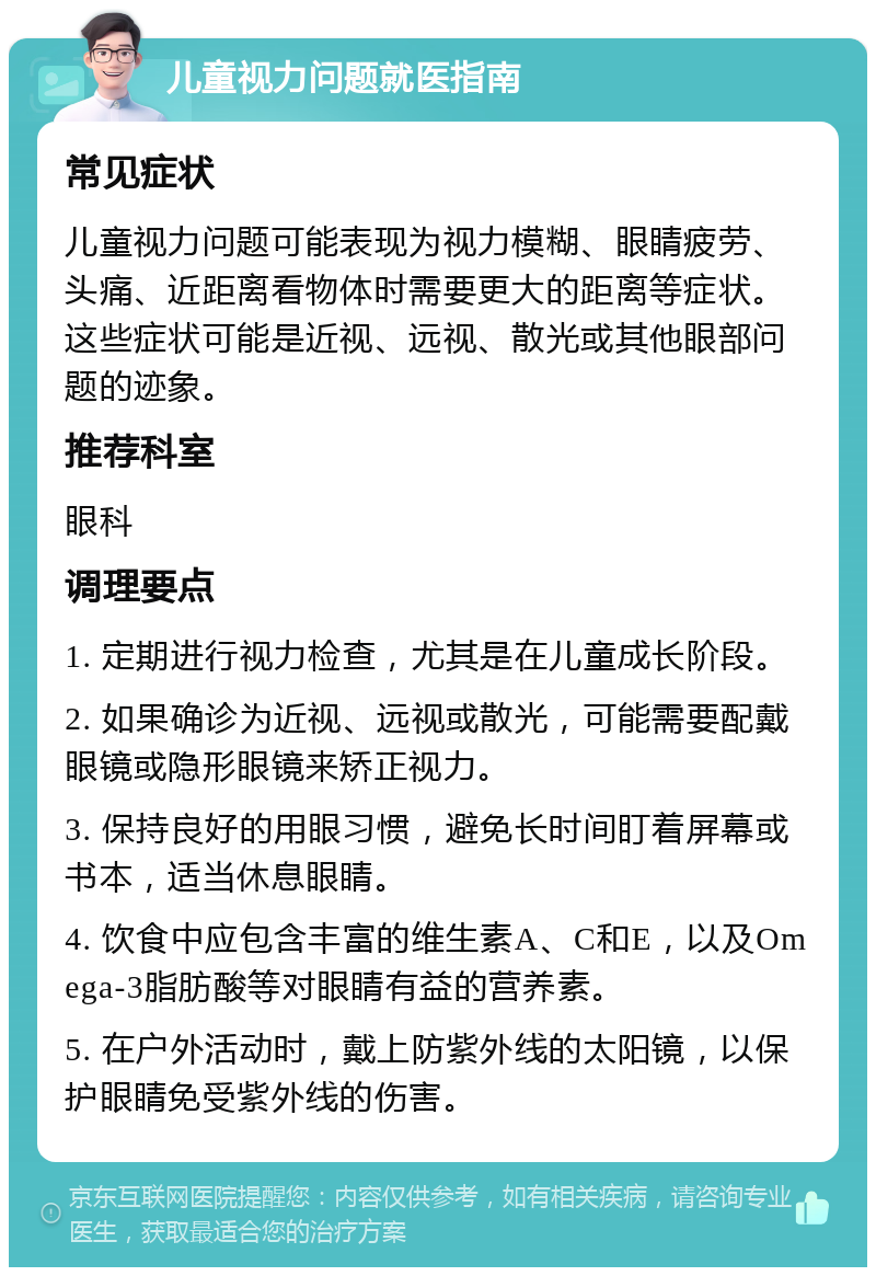 儿童视力问题就医指南 常见症状 儿童视力问题可能表现为视力模糊、眼睛疲劳、头痛、近距离看物体时需要更大的距离等症状。这些症状可能是近视、远视、散光或其他眼部问题的迹象。 推荐科室 眼科 调理要点 1. 定期进行视力检查，尤其是在儿童成长阶段。 2. 如果确诊为近视、远视或散光，可能需要配戴眼镜或隐形眼镜来矫正视力。 3. 保持良好的用眼习惯，避免长时间盯着屏幕或书本，适当休息眼睛。 4. 饮食中应包含丰富的维生素A、C和E，以及Omega-3脂肪酸等对眼睛有益的营养素。 5. 在户外活动时，戴上防紫外线的太阳镜，以保护眼睛免受紫外线的伤害。