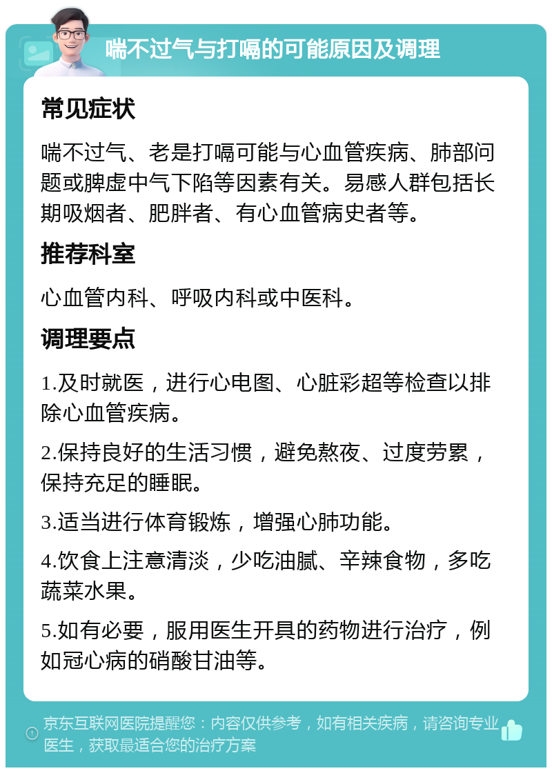 喘不过气与打嗝的可能原因及调理 常见症状 喘不过气、老是打嗝可能与心血管疾病、肺部问题或脾虚中气下陷等因素有关。易感人群包括长期吸烟者、肥胖者、有心血管病史者等。 推荐科室 心血管内科、呼吸内科或中医科。 调理要点 1.及时就医，进行心电图、心脏彩超等检查以排除心血管疾病。 2.保持良好的生活习惯，避免熬夜、过度劳累，保持充足的睡眠。 3.适当进行体育锻炼，增强心肺功能。 4.饮食上注意清淡，少吃油腻、辛辣食物，多吃蔬菜水果。 5.如有必要，服用医生开具的药物进行治疗，例如冠心病的硝酸甘油等。