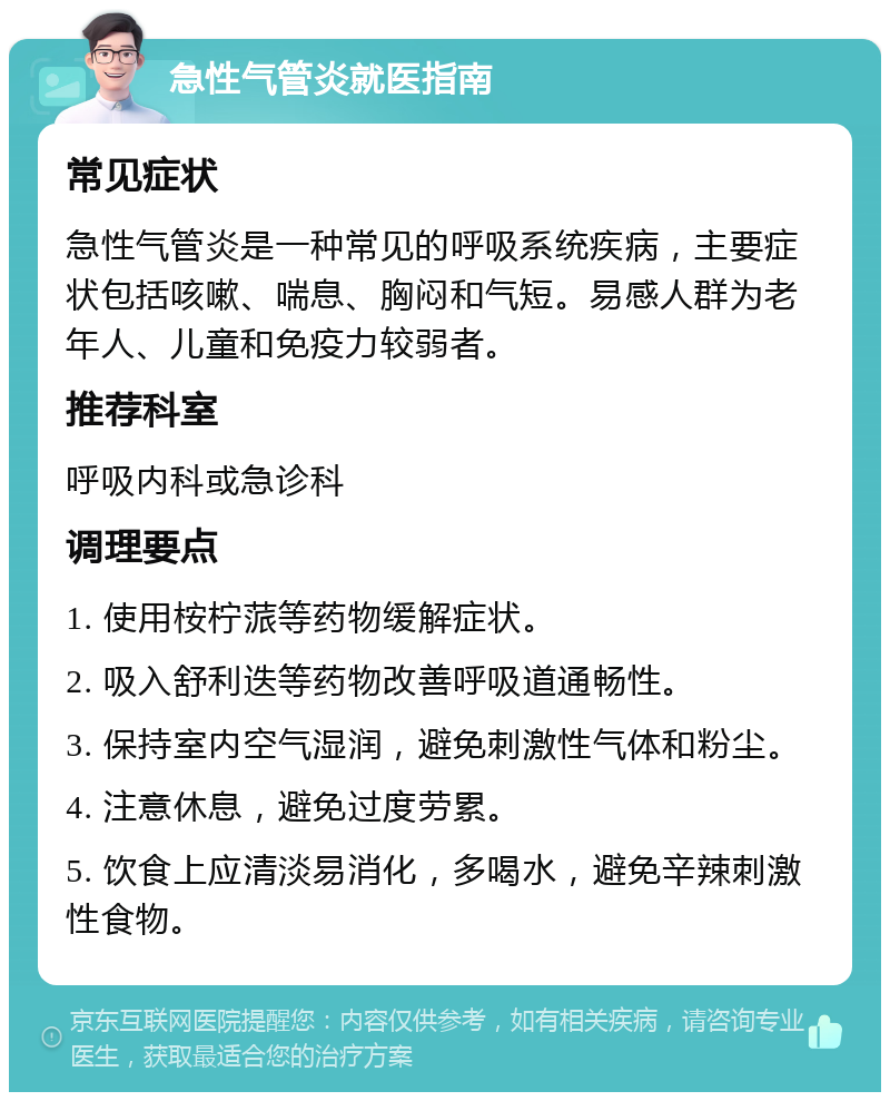 急性气管炎就医指南 常见症状 急性气管炎是一种常见的呼吸系统疾病，主要症状包括咳嗽、喘息、胸闷和气短。易感人群为老年人、儿童和免疫力较弱者。 推荐科室 呼吸内科或急诊科 调理要点 1. 使用桉柠蒎等药物缓解症状。 2. 吸入舒利迭等药物改善呼吸道通畅性。 3. 保持室内空气湿润，避免刺激性气体和粉尘。 4. 注意休息，避免过度劳累。 5. 饮食上应清淡易消化，多喝水，避免辛辣刺激性食物。