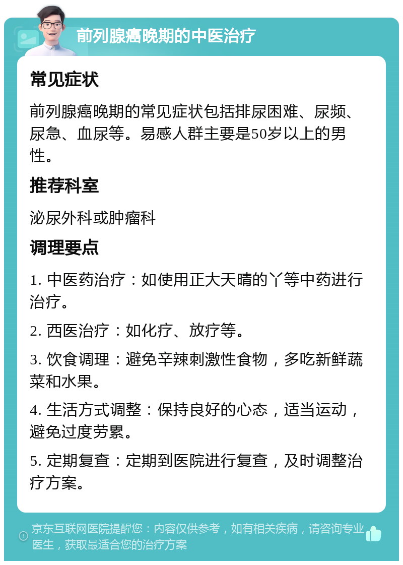 前列腺癌晚期的中医治疗 常见症状 前列腺癌晚期的常见症状包括排尿困难、尿频、尿急、血尿等。易感人群主要是50岁以上的男性。 推荐科室 泌尿外科或肿瘤科 调理要点 1. 中医药治疗：如使用正大天晴的丫等中药进行治疗。 2. 西医治疗：如化疗、放疗等。 3. 饮食调理：避免辛辣刺激性食物，多吃新鲜蔬菜和水果。 4. 生活方式调整：保持良好的心态，适当运动，避免过度劳累。 5. 定期复查：定期到医院进行复查，及时调整治疗方案。