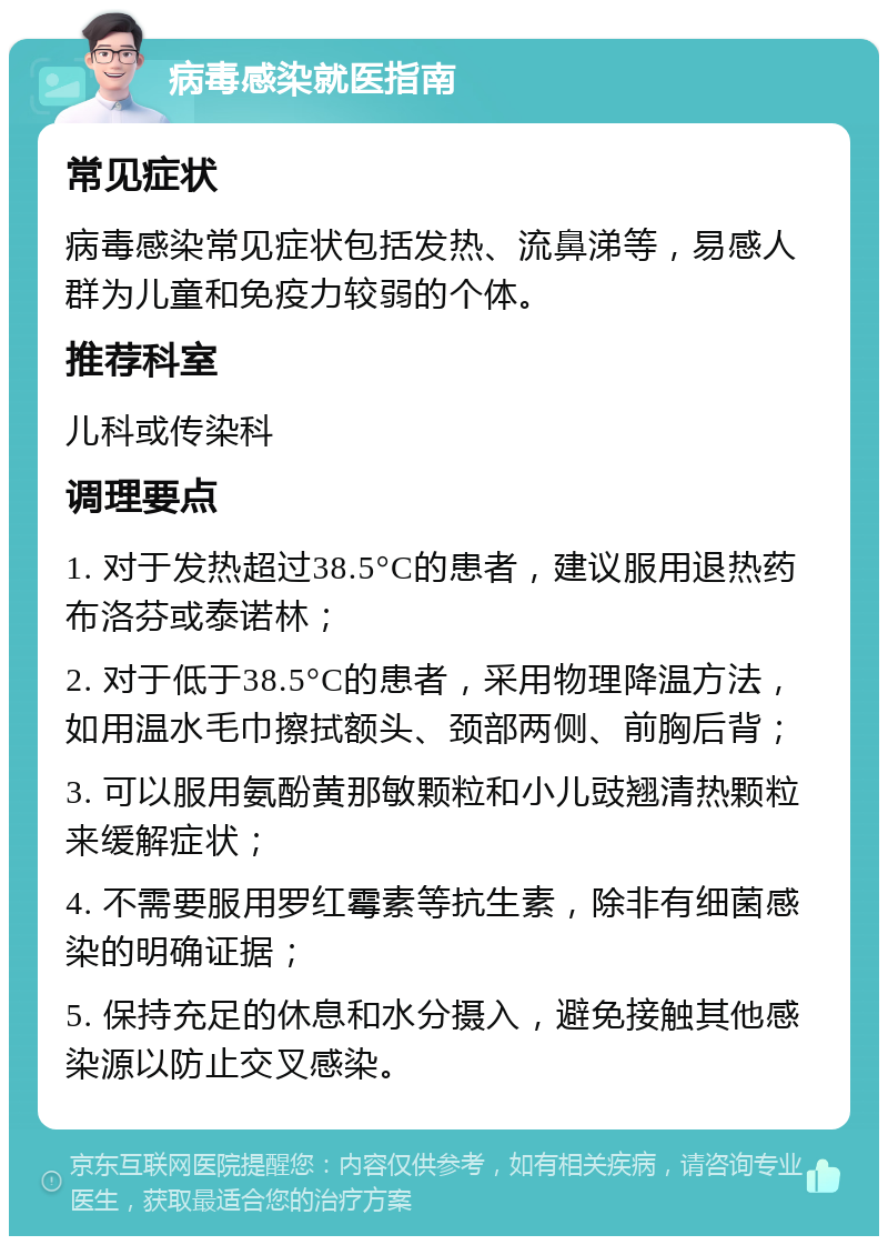 病毒感染就医指南 常见症状 病毒感染常见症状包括发热、流鼻涕等，易感人群为儿童和免疫力较弱的个体。 推荐科室 儿科或传染科 调理要点 1. 对于发热超过38.5°C的患者，建议服用退热药布洛芬或泰诺林； 2. 对于低于38.5°C的患者，采用物理降温方法，如用温水毛巾擦拭额头、颈部两侧、前胸后背； 3. 可以服用氨酚黄那敏颗粒和小儿豉翘清热颗粒来缓解症状； 4. 不需要服用罗红霉素等抗生素，除非有细菌感染的明确证据； 5. 保持充足的休息和水分摄入，避免接触其他感染源以防止交叉感染。