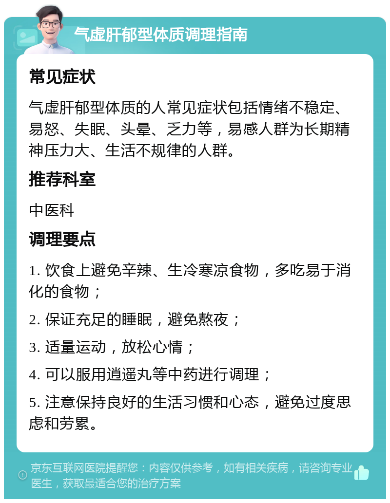 气虚肝郁型体质调理指南 常见症状 气虚肝郁型体质的人常见症状包括情绪不稳定、易怒、失眠、头晕、乏力等，易感人群为长期精神压力大、生活不规律的人群。 推荐科室 中医科 调理要点 1. 饮食上避免辛辣、生冷寒凉食物，多吃易于消化的食物； 2. 保证充足的睡眠，避免熬夜； 3. 适量运动，放松心情； 4. 可以服用逍遥丸等中药进行调理； 5. 注意保持良好的生活习惯和心态，避免过度思虑和劳累。