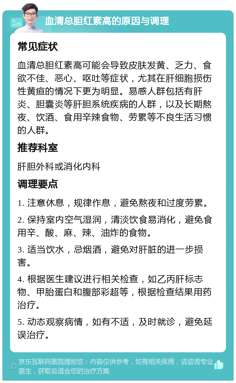 血清总胆红素高的原因与调理 常见症状 血清总胆红素高可能会导致皮肤发黄、乏力、食欲不佳、恶心、呕吐等症状，尤其在肝细胞损伤性黄疸的情况下更为明显。易感人群包括有肝炎、胆囊炎等肝胆系统疾病的人群，以及长期熬夜、饮酒、食用辛辣食物、劳累等不良生活习惯的人群。 推荐科室 肝胆外科或消化内科 调理要点 1. 注意休息，规律作息，避免熬夜和过度劳累。 2. 保持室内空气湿润，清淡饮食易消化，避免食用辛、酸、麻、辣、油炸的食物。 3. 适当饮水，忌烟酒，避免对肝脏的进一步损害。 4. 根据医生建议进行相关检查，如乙丙肝标志物、甲胎蛋白和腹部彩超等，根据检查结果用药治疗。 5. 动态观察病情，如有不适，及时就诊，避免延误治疗。