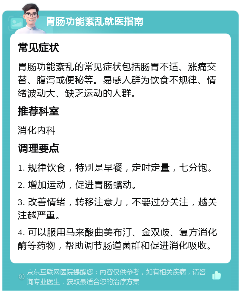 胃肠功能紊乱就医指南 常见症状 胃肠功能紊乱的常见症状包括肠胃不适、涨痛交替、腹泻或便秘等。易感人群为饮食不规律、情绪波动大、缺乏运动的人群。 推荐科室 消化内科 调理要点 1. 规律饮食，特别是早餐，定时定量，七分饱。 2. 增加运动，促进胃肠蠕动。 3. 改善情绪，转移注意力，不要过分关注，越关注越严重。 4. 可以服用马来酸曲美布汀、金双歧、复方消化酶等药物，帮助调节肠道菌群和促进消化吸收。