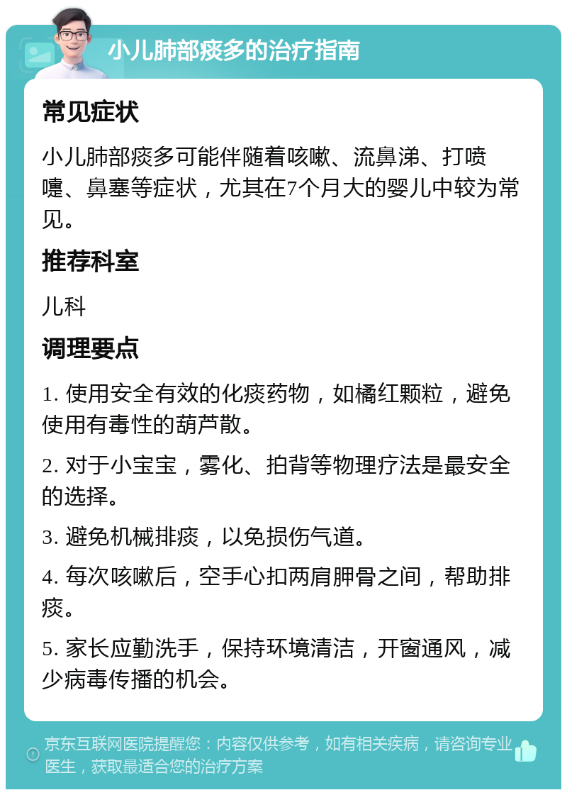 小儿肺部痰多的治疗指南 常见症状 小儿肺部痰多可能伴随着咳嗽、流鼻涕、打喷嚏、鼻塞等症状，尤其在7个月大的婴儿中较为常见。 推荐科室 儿科 调理要点 1. 使用安全有效的化痰药物，如橘红颗粒，避免使用有毒性的葫芦散。 2. 对于小宝宝，雾化、拍背等物理疗法是最安全的选择。 3. 避免机械排痰，以免损伤气道。 4. 每次咳嗽后，空手心扣两肩胛骨之间，帮助排痰。 5. 家长应勤洗手，保持环境清洁，开窗通风，减少病毒传播的机会。