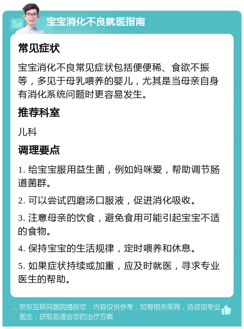 宝宝消化不良就医指南 常见症状 宝宝消化不良常见症状包括便便稀、食欲不振等，多见于母乳喂养的婴儿，尤其是当母亲自身有消化系统问题时更容易发生。 推荐科室 儿科 调理要点 1. 给宝宝服用益生菌，例如妈咪爱，帮助调节肠道菌群。 2. 可以尝试四磨汤口服液，促进消化吸收。 3. 注意母亲的饮食，避免食用可能引起宝宝不适的食物。 4. 保持宝宝的生活规律，定时喂养和休息。 5. 如果症状持续或加重，应及时就医，寻求专业医生的帮助。