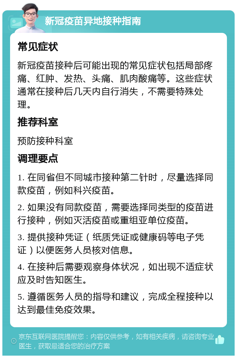 新冠疫苗异地接种指南 常见症状 新冠疫苗接种后可能出现的常见症状包括局部疼痛、红肿、发热、头痛、肌肉酸痛等。这些症状通常在接种后几天内自行消失，不需要特殊处理。 推荐科室 预防接种科室 调理要点 1. 在同省但不同城市接种第二针时，尽量选择同款疫苗，例如科兴疫苗。 2. 如果没有同款疫苗，需要选择同类型的疫苗进行接种，例如灭活疫苗或重组亚单位疫苗。 3. 提供接种凭证（纸质凭证或健康码等电子凭证）以便医务人员核对信息。 4. 在接种后需要观察身体状况，如出现不适症状应及时告知医生。 5. 遵循医务人员的指导和建议，完成全程接种以达到最佳免疫效果。