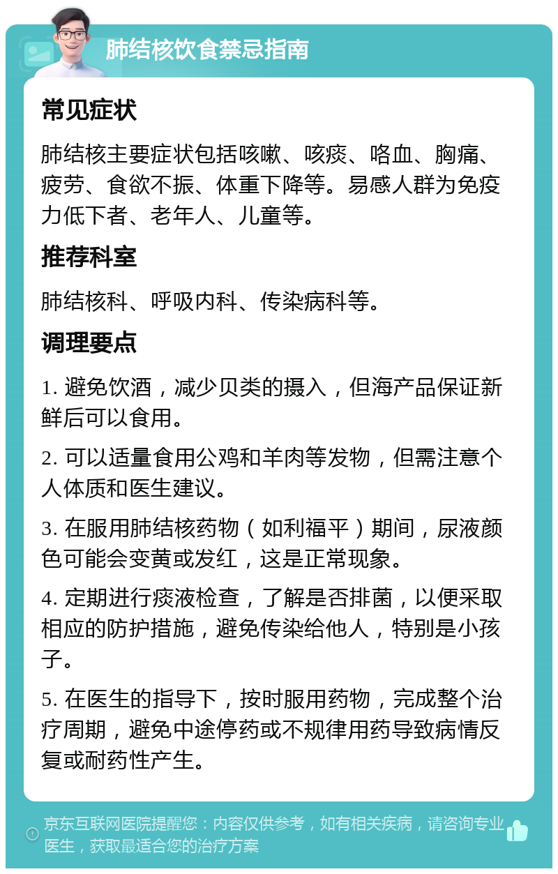 肺结核饮食禁忌指南 常见症状 肺结核主要症状包括咳嗽、咳痰、咯血、胸痛、疲劳、食欲不振、体重下降等。易感人群为免疫力低下者、老年人、儿童等。 推荐科室 肺结核科、呼吸内科、传染病科等。 调理要点 1. 避免饮酒，减少贝类的摄入，但海产品保证新鲜后可以食用。 2. 可以适量食用公鸡和羊肉等发物，但需注意个人体质和医生建议。 3. 在服用肺结核药物（如利福平）期间，尿液颜色可能会变黄或发红，这是正常现象。 4. 定期进行痰液检查，了解是否排菌，以便采取相应的防护措施，避免传染给他人，特别是小孩子。 5. 在医生的指导下，按时服用药物，完成整个治疗周期，避免中途停药或不规律用药导致病情反复或耐药性产生。