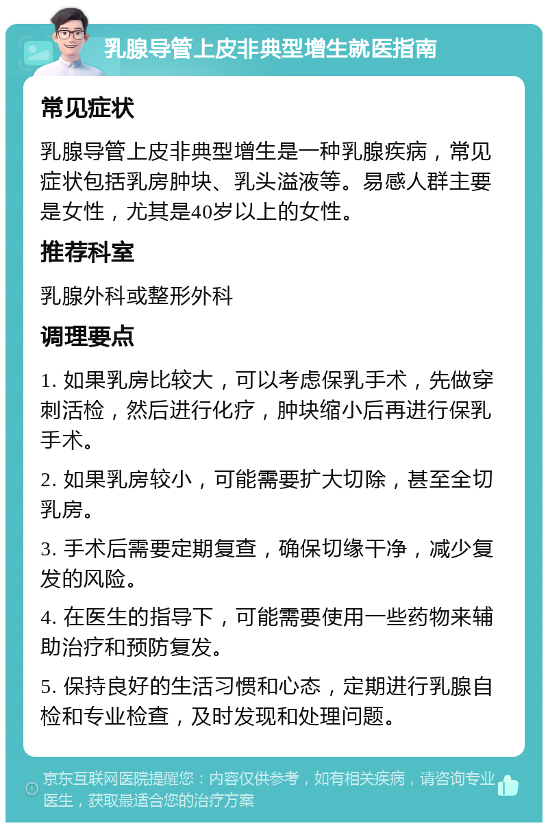 乳腺导管上皮非典型增生就医指南 常见症状 乳腺导管上皮非典型增生是一种乳腺疾病，常见症状包括乳房肿块、乳头溢液等。易感人群主要是女性，尤其是40岁以上的女性。 推荐科室 乳腺外科或整形外科 调理要点 1. 如果乳房比较大，可以考虑保乳手术，先做穿刺活检，然后进行化疗，肿块缩小后再进行保乳手术。 2. 如果乳房较小，可能需要扩大切除，甚至全切乳房。 3. 手术后需要定期复查，确保切缘干净，减少复发的风险。 4. 在医生的指导下，可能需要使用一些药物来辅助治疗和预防复发。 5. 保持良好的生活习惯和心态，定期进行乳腺自检和专业检查，及时发现和处理问题。