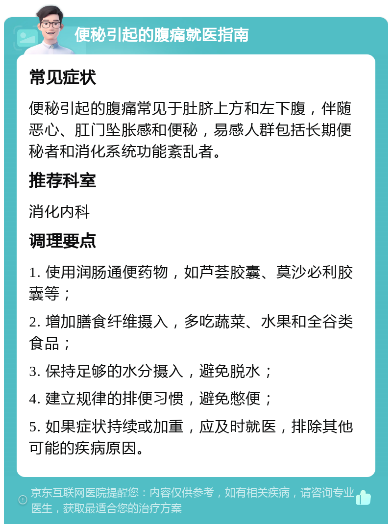 便秘引起的腹痛就医指南 常见症状 便秘引起的腹痛常见于肚脐上方和左下腹，伴随恶心、肛门坠胀感和便秘，易感人群包括长期便秘者和消化系统功能紊乱者。 推荐科室 消化内科 调理要点 1. 使用润肠通便药物，如芦荟胶囊、莫沙必利胶囊等； 2. 增加膳食纤维摄入，多吃蔬菜、水果和全谷类食品； 3. 保持足够的水分摄入，避免脱水； 4. 建立规律的排便习惯，避免憋便； 5. 如果症状持续或加重，应及时就医，排除其他可能的疾病原因。